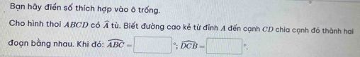 Bạn hãy điển số thích hợp vào ô trống. 
Cho hình thoi ABCD có widehat A tù. Biết đường cao kẻ từ đỉnh A đến cạnh CD chia cạnh đó thành hai 
đoạn bằng nhau. Khi đó: widehat ABC=□°; widehat DCB=□°.