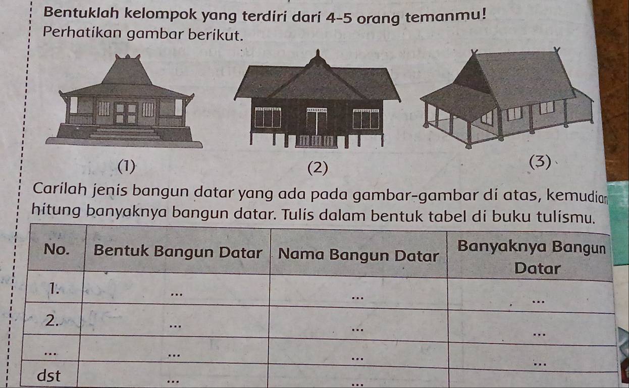 Bentuklah kelompok yang terdiri dari 4 - 5 orang temanmu! 
Perhatíkan gambar berikut. 
(1) (2) 
(3)、 
Carilah jenis bangun datar yang ada pada gambar-gambar di atas, kemudian 
hitung banyaknya bangun datar. Tulis dalam bentuk tabel di buku tuli 
... 
_