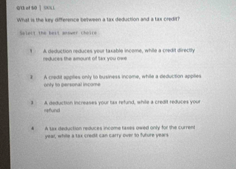 g1 of 50 | SKNL
What is the key difference between a tax deduction and a tax credit?
Select the best answer choice
1 A deduction reduces your taxable income, while a credit directly
reduces the amount of tax you owe
2 A credit applies only to business income, while a deduction applies
only to personal income
3 A deduction increases your tax refund, while a credit reduces your
refund
4 A tax deduction reduces income taxes owed only for the current
year, while a tax credit can carry over to future years