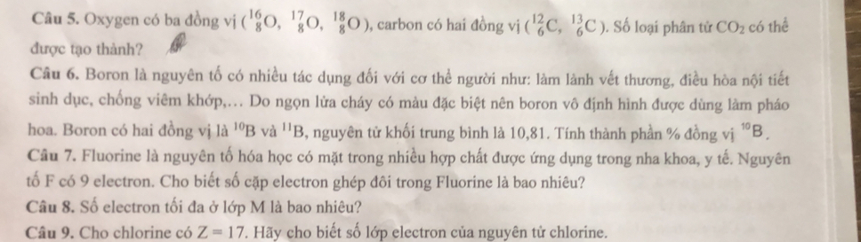 Oxygen có ba đồng vị (_8^((16)O,_8^(17)O,_8^(18)O) , carbon có hai đồng vị (_6^(12)C,_6^(13)C). Số loại phân tử CO_2) có thể 
được tạo thành? 
Câu 6. Boron là nguyên tố có nhiều tác dụng đối với cơ thể người như: làm lành vết thương, điều hòa nội tiết 
sinh dục, chống viêm khớp,... Do ngọn lửa cháy có màu đặc biệt nên boron vô định hình được dùng làm pháo 
hoa. Boron có hai đồng vị là ^10Bva^(11)B , nguyên tử khối trung bình là 10,81. Tính thành phần % đồng vị ^10B. 
Câu 7. Fluorine là nguyên tố hóa học có mặt trong nhiều hợp chất được ứng dụng trong nha khoa, y tế. Nguyên 
tố F có 9 electron. Cho biết số cặp electron ghép đôi trong Fluorine là bao nhiêu? 
Câu 8. Số electron tối đa ở lớp M là bao nhiêu? 
Câu 9. Cho chlorine có Z=17. Hãy cho biết số lớp electron của nguyên tử chlorine.