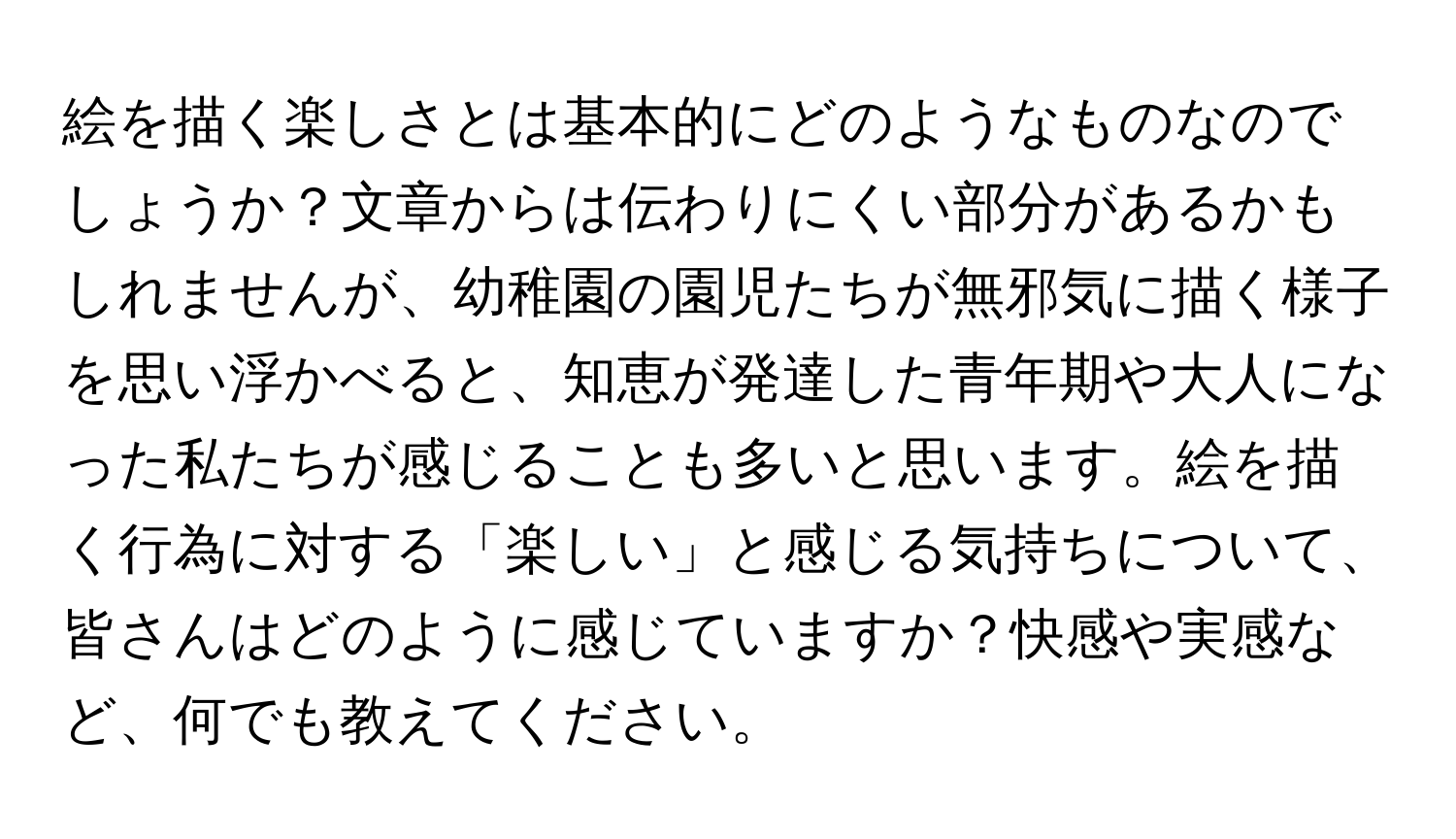 絵を描く楽しさとは基本的にどのようなものなのでしょうか？文章からは伝わりにくい部分があるかもしれませんが、幼稚園の園児たちが無邪気に描く様子を思い浮かべると、知恵が発達した青年期や大人になった私たちが感じることも多いと思います。絵を描く行為に対する「楽しい」と感じる気持ちについて、皆さんはどのように感じていますか？快感や実感など、何でも教えてください。