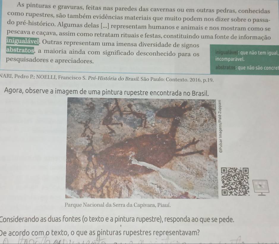 As pinturas e gravuras, feitas nas paredes das cavernas ou em outras pedras, conhecidas
como rupestres, são também evidências materiais que muito podem nos dizer sobre o passa-
do pré-histórico. Algumas delas [...] representam humanos e animais e nos mostram como se
pescava e caçava, assim como retratam rituais e festas, constituindo uma fonte de informação
inigualável. Outras representam uma imensa diversidade de signos
abstratos, a maioria ainda com significado desconhecido para os inigualável: que não tem igual,
pesquisadores e apreciadores. incomparável.
abstratos: que não são concrel
NARI, Pedro P; NOELLI, Francisco S. Pré-História do Brasil. São Paulo: Contexto. 2016, p.19.
Agora, observe a imagem de uma pintura rupestre encontrada no Brasil.
Parque Nacional da Serra da Capivara, Piauí.
Considerando as duas fontes (o texto e a pintura rupestre), responda ao que se pede.
De acordo com o texto, o que as pinturas rupestres representavam?