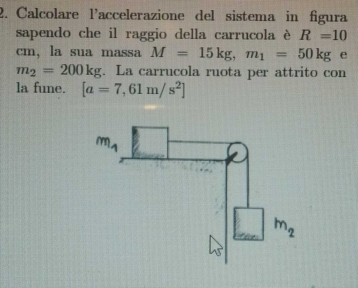 Calcolare laccelerazione del sistema in figura
sapendo che il raggio della carrucola è R=10
cm, la sua massa M=15kg,m_1=50kg e
m_2=200kg. La carrucola ruota per attrito con
la fune. [a=7,61m/s^2]