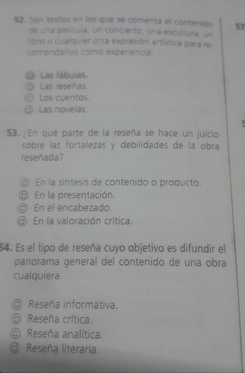 Son textos en los que se comenta el contenido 57
de una pelícuía, un concierto, una escultura, un
libro o cualquier otra expresión artística para re-
comendarlos como experiencia.
Las fábulas.
⑥ Las reseñas.
Los cuentos.
③ Las novelas.

53. ¿En qué parte de la reseña se hace un juicio
sobre las fortalezas y debilidades de la obra
reseñada?
En la sintesis de contenido o producto.
⑤ En la presentación.
◎ En el encabezado.
En la valoración crítica.
54. Es el tipo de reseña cuyo objetivo es difundir el
panorama general del contenido de una obra
cualquiera.
@ Reseña informativa.
⑥ Reseña crítica.
Reseña analítica.
Reseña literaria.