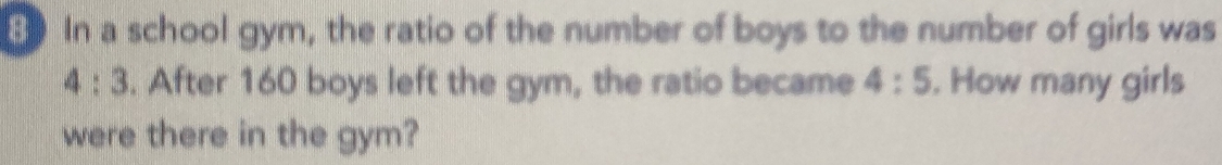 In a school gym, the ratio of the number of boys to the number of girls was
4:3. After 160 boys left the gym, the ratio became 4:5. How many girls 
were there in the gym?