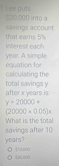 ) Lee puts
$20,000 into a
savings account
that earns 5%
interest each
year. A simple
equation for
calculating the
total savings y
after x years is:
y=20000+
(20000* 0.05)x. 
What is the total
savings after 10
years?
$10,000
$30,000