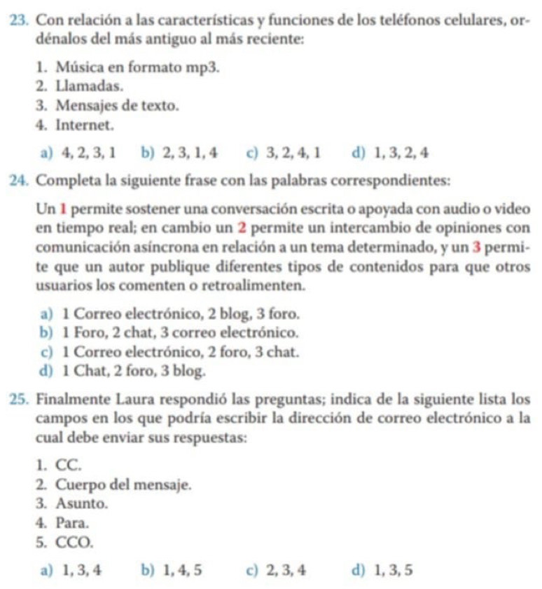 Con relación a las características y funciones de los teléfonos celulares, or-
dénalos del más antiguo al más reciente:
1. Música en formato mp3.
2. Llamadas.
3. Mensajes de texto.
4. Internet.
a) 4, 2, 3, 1 b) 2, 3, 1, 4 c) 3, 2, 4, 1 d) 1, 3, 2, 4
24. Completa la siguiente frase con las palabras correspondientes:
Un 1 permite sostener una conversación escrita o apoyada con audio o video
en tiempo real; en cambio un 2 permite un intercambio de opiniones con
comunicación asíncrona en relación a un tema determinado, y un 3 permi-
te que un autor publique diferentes tipos de contenidos para que otros
usuarios los comenten o retroalimenten.
a) 1 Correo electrónico, 2 blog, 3 foro.
b) 1 Foro, 2 chat, 3 correo electrónico.
c) 1 Correo electrónico, 2 foro, 3 chat.
d) 1 Chat, 2 foro, 3 blog.
25. Finalmente Laura respondió las preguntas; indica de la siguiente lista los
campos en los que podría escribir la dirección de correo electrónico a la
cual debe enviar sus respuestas:
1. CC.
2. Cuerpo del mensaje.
3. Asunto.
4. Para.
5. CCO.
a) 1, 3, 4 b) 1, 4, 5 c) 2, 3, 4 d) 1, 3, 5