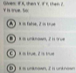 Given: If X, then Y. If Y, then Z.
Y is true. 50
A x is false, Z is true
B  X is unknown, Z is true
C ) × is true, Z is true
D  X is unknown, Z is unknown