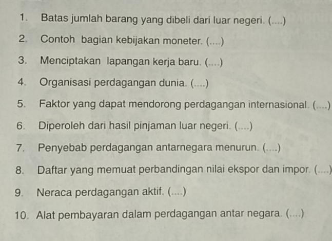 Batas jumlah barang yang dibeli dari luar negeri. (....) 
2. Contoh bagian kebijakan moneter. (....) 
3. Menciptakan lapangan kerja baru. (....) 
4. Organisasi perdagangan dunia. (....) 
5. Faktor yang dapat mendorong perdagangan internasional. (....) 
6. Diperoleh dari hasil pinjaman luar negeri. (....) 
7. Penyebab perdagangan antarnegara menurun. (....) 
8. Daftar yang memuat perbandingan nilai ekspor dan impor. (....) 
9. Neraca perdagangan aktif. ( (...) 
10. Alat pembayaran dalam perdagangan antar negara. (....)