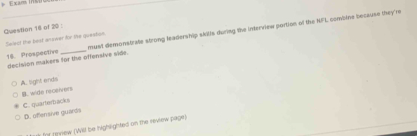 Exam Instru
Question 16 of 20 :
16. Prospective _must demonstrate strong leadership skills during the interview portion of the NFL combine because they're
Select the best answer for the question.
decision makers for the offensive side.
A. tight ends
B. wide receivers
C. quarterbacks
D. offensive guards
for review (Will be highlighted on the review page)