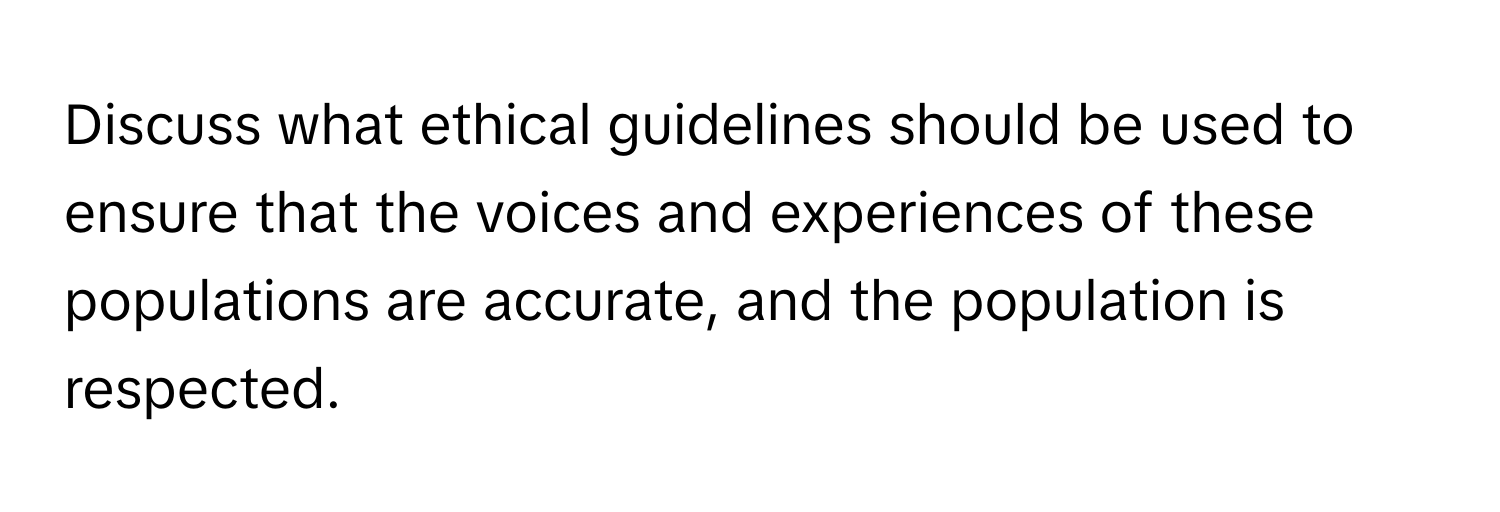 Discuss what ethical guidelines should be used to ensure that the voices and experiences of these populations are accurate, and the population is respected.