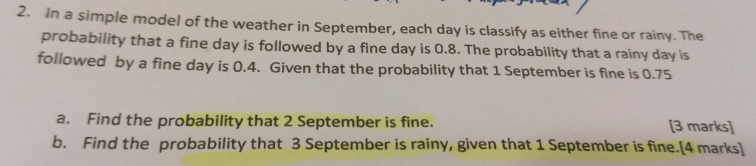 In a simple model of the weather in September, each day is classify as either fine or rainy. The 
probability that a fine day is followed by a fine day is 0.8. The probability that a rainy day is 
followed by a fine day is 0.4. Given that the probability that 1 September is fine is 0.75
a. Find the probability that 2 September is fine. [3 marks] 
b. Find the probability that 3 September is rainy, given that 1 September is fine.[4 marks]