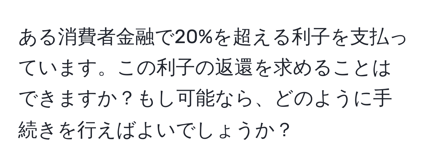 ある消費者金融で20%を超える利子を支払っています。この利子の返還を求めることはできますか？もし可能なら、どのように手続きを行えばよいでしょうか？