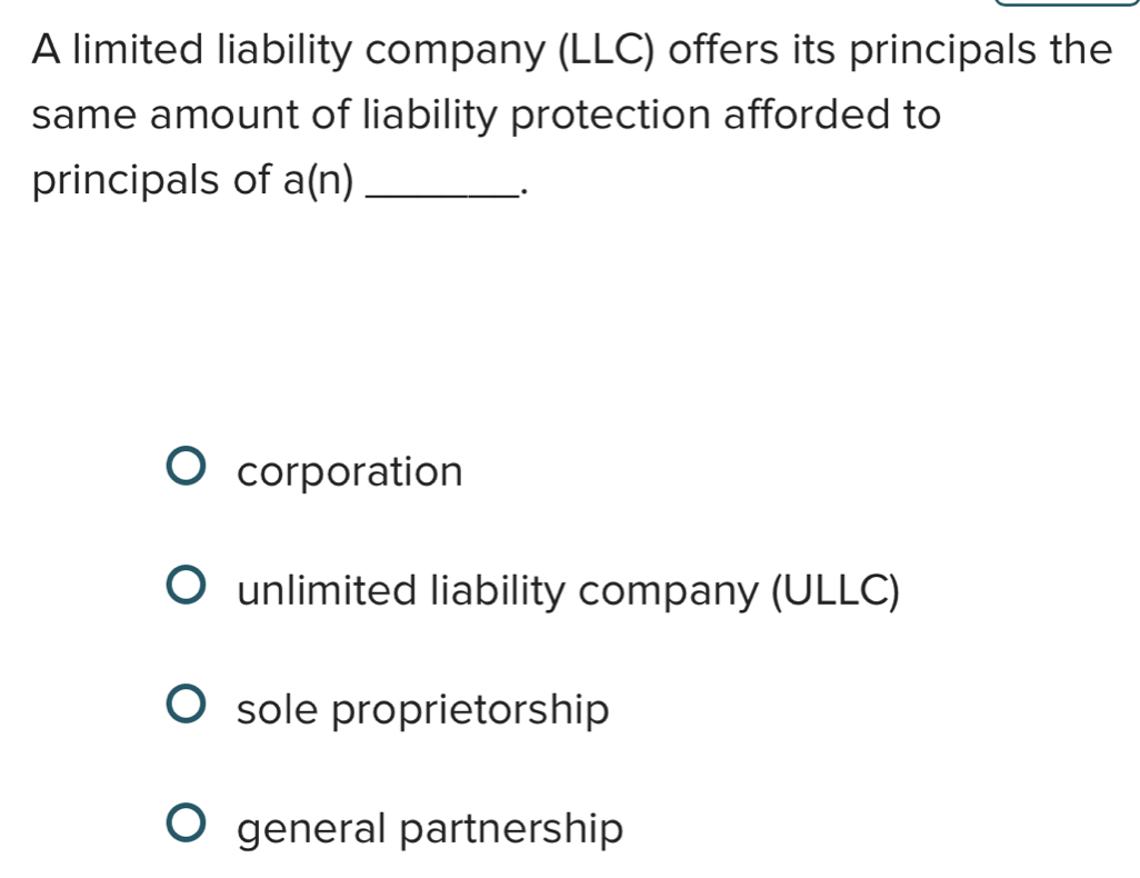 A limited liability company (LLC) offers its principals the
same amount of liability protection afforded to
principals of a(n) _
·
corporation
unlimited liability company (ULLC)
sole proprietorship
general partnership