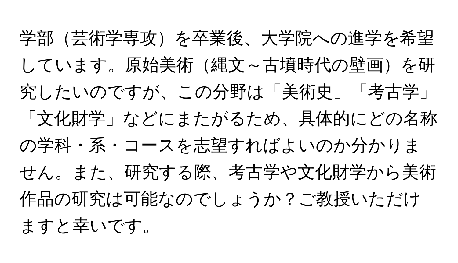 学部芸術学専攻を卒業後、大学院への進学を希望しています。原始美術縄文～古墳時代の壁画を研究したいのですが、この分野は「美術史」「考古学」「文化財学」などにまたがるため、具体的にどの名称の学科・系・コースを志望すればよいのか分かりません。また、研究する際、考古学や文化財学から美術作品の研究は可能なのでしょうか？ご教授いただけますと幸いです。