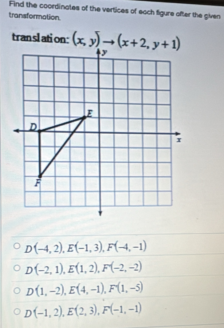 Find the coordinates of the vertices of each figure after the given
transformation.
translation:
D(-4,2),E(-1,3),F(-4,-1)
D(-2,1),E(1,2),F'(-2,-2)
D(1,-2),E(4,-1),F'(1,-5)
D(-1,2),E(2,3),F(-1,-1)