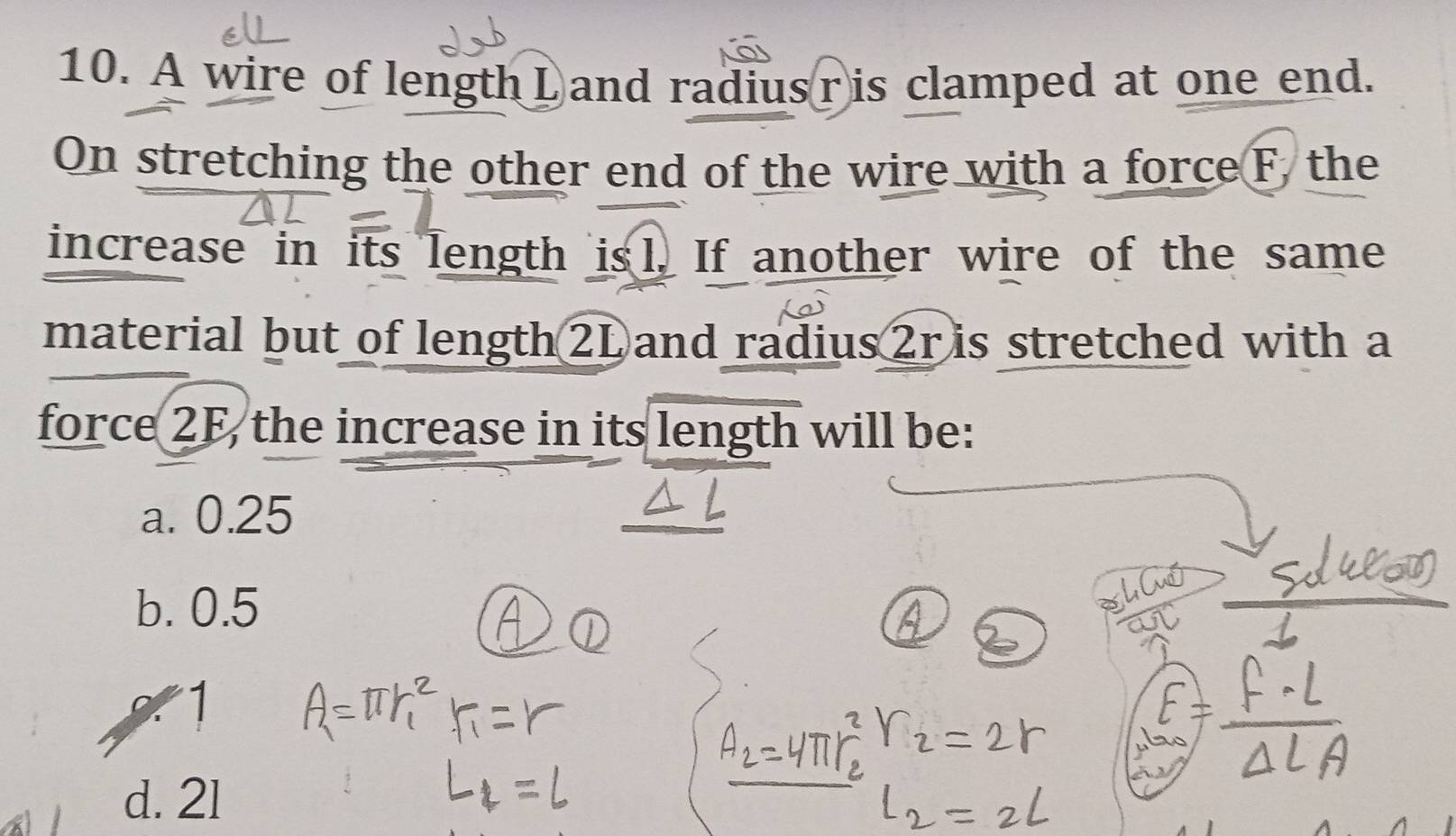 A wire of length L and radius ris clamped at one end.
On stretching the other end of the wire with a force F, the
increase in its length is l. If another wire of the same
material but of length 2L and radius 2r is stretched with a
force 2F, the increase in its length will be:
a. 0.25
b. 0.5
nd
1
d. 21