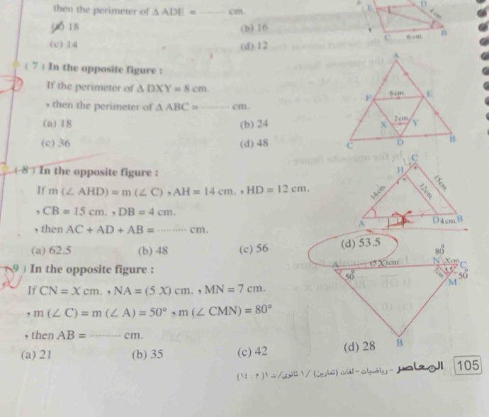 then the perimeter of △ ADE= _ cm.
00 18 (b) 16
(c) 14 (df):12 
( 7 ) In the opposite figure :
If the perimeter of △ DXY=8cm.
, then the perimeter of △ ABC=_ cm _
(a) 18 (b) 24
(c)36 (d) 48 
(8 ) In the opposite figure :
If m(∠ AHD)=m(∠ C),AH=14cm.,HD=12cm.
,CB=15cm.,DB=4cm.
, then AC+AD+AB=·s cm. _
(a) 62.5 (b) 48 (c) 56
9 ) In the opposite figure : 
If CN=Xcm.,NA=(5X)cm.,MN=7cm.
m(∠ C)=m(∠ A)=50°,m(∠ CMN)=80°
, then AB= _ ·s cm.
(a) 21 (b) 35 (c) 42
(1i-f)^1=/3 l  / (jhǔ) SW-Shuály - Jala gJ 105