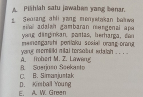 Pilihlah satu jawaban yang benar.
1. Seorang ahli yang menyatakan bahwa
nilai adalah gambaran mengenai apa
yang diinginkan, pantas, berharga, dan
memengaruhi perilaku sosial orang-orang
yang memiliki nilai tersebut adalah . . . .
A. Robert M. Z. Lawang
B. Soerjono Soekanto
C. B. Simanjuntak
D. Kimball Young
E. A. W. Green