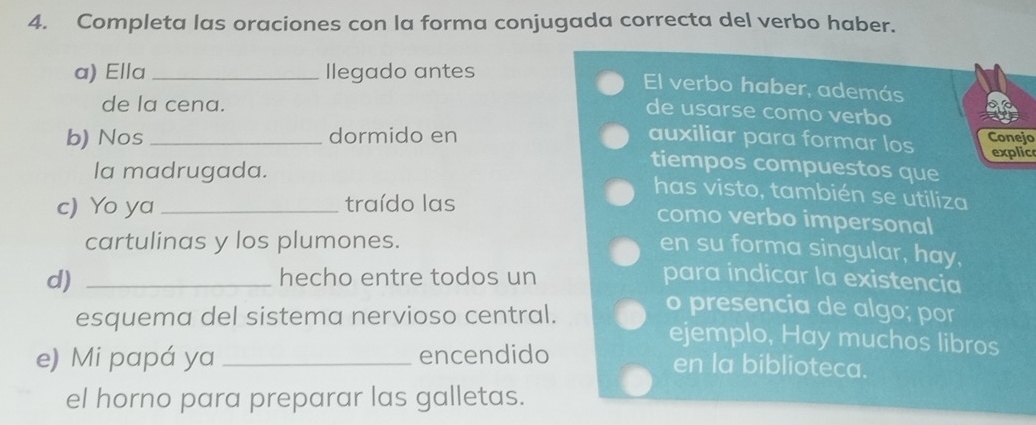 Completa las oraciones con la forma conjugada correcta del verbo haber. 
a) Ella _Ilegado antes El verbo haber, además 
de la cena. 
de usarse como verbo 
b) Nos _dormido en auxiliar para formar los Conejo 
explic 
la madrugada. 
tiempos compuestos que 
has visto, también se utiliza 
c) Yo ya _traído las 
como verbo impersonal 
cartulinas y los plumones. 
en su forma singular, hay, 
d) _hecho entre todos un para indicar la existencia 
o presencia de algo; por 
esquema del sistema nervioso central. ejemplo, Hay muchos libros 
e) Mi papá ya _encendido en la biblioteca. 
el horno para preparar las galletas.