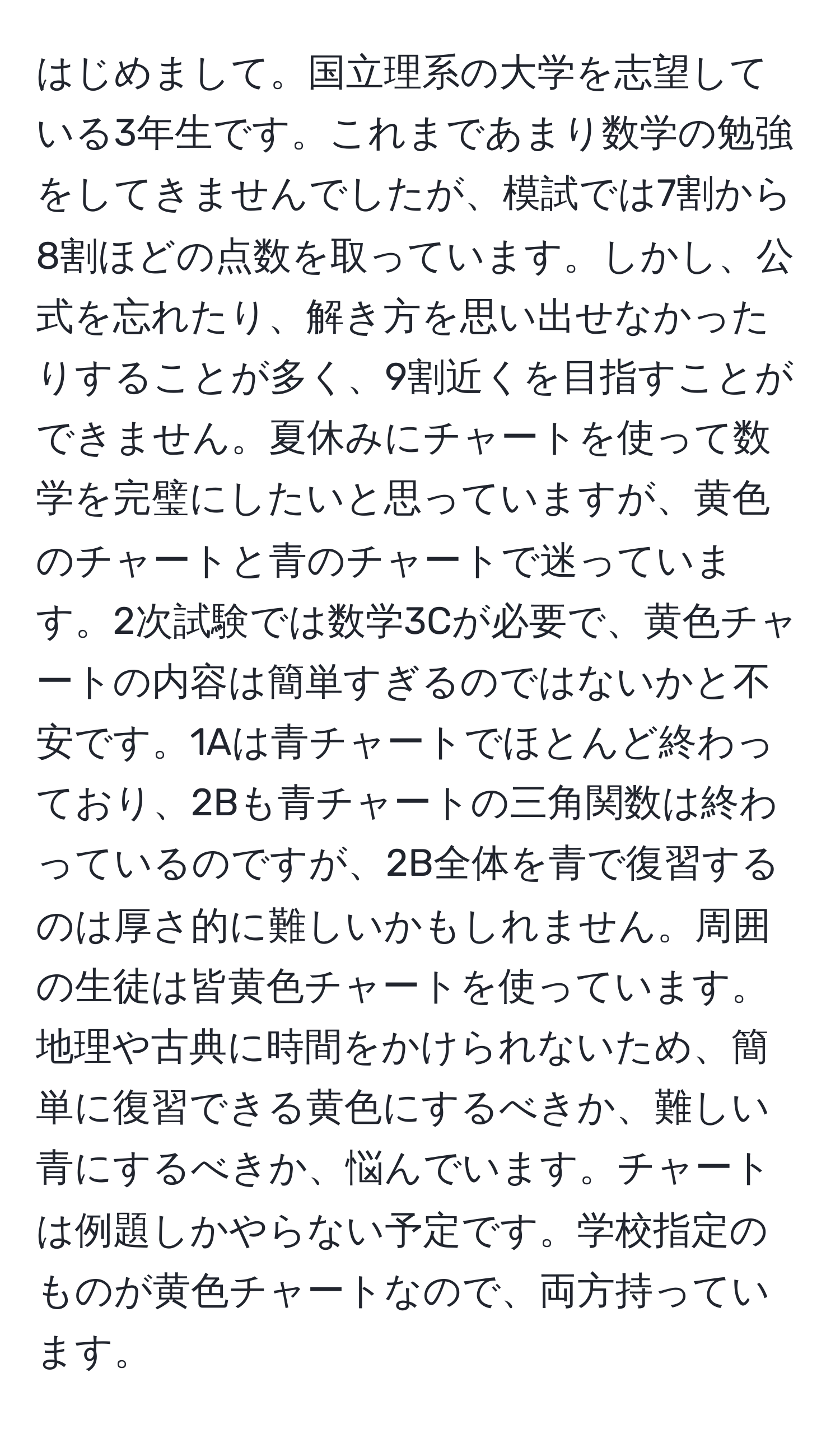 はじめまして。国立理系の大学を志望している3年生です。これまであまり数学の勉強をしてきませんでしたが、模試では7割から8割ほどの点数を取っています。しかし、公式を忘れたり、解き方を思い出せなかったりすることが多く、9割近くを目指すことができません。夏休みにチャートを使って数学を完璧にしたいと思っていますが、黄色のチャートと青のチャートで迷っています。2次試験では数学3Cが必要で、黄色チャートの内容は簡単すぎるのではないかと不安です。1Aは青チャートでほとんど終わっており、2Bも青チャートの三角関数は終わっているのですが、2B全体を青で復習するのは厚さ的に難しいかもしれません。周囲の生徒は皆黄色チャートを使っています。地理や古典に時間をかけられないため、簡単に復習できる黄色にするべきか、難しい青にするべきか、悩んでいます。チャートは例題しかやらない予定です。学校指定のものが黄色チャートなので、両方持っています。