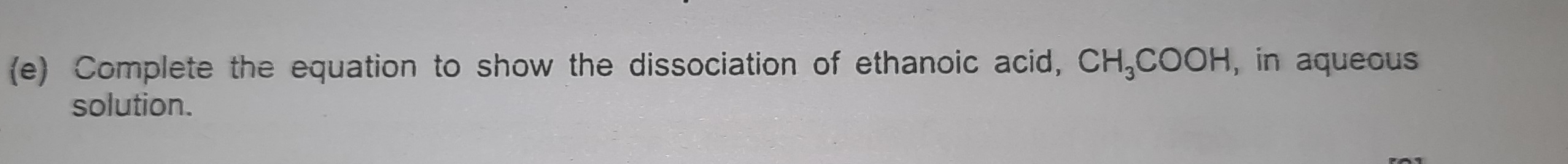 Complete the equation to show the dissociation of ethanoic acid, CH_3COOH , in aqueous 
solution.