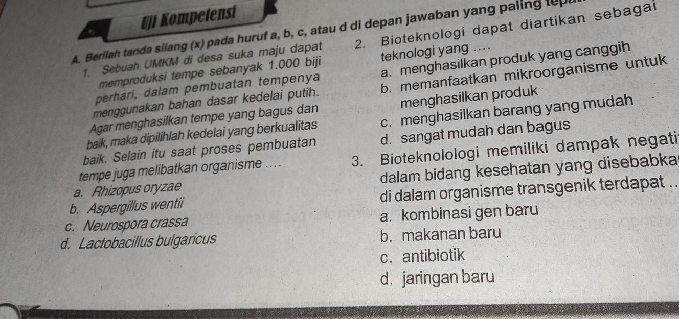 Uji Kompetensi
A. Berilah tanda silang (x) pada huruf a, b, c, atau d di depan jawaban yang paling top
1. Sebuah UMKM di desa suka maju dapat 2. Bioteknologi dapat diartikan sebagai
memproduksi tempe sebanyak 1.000 biji teknologi yang ....
perhari, dalam pembuatan tempenya a. menghasilkan produk yang canggih
menggunakan bahan dasar kedelai putih. b. memanfaatkan mikroorganisme untuk
Agar menghasilkan tempe yang bagus dan menghasilkan produk
baik, maka dipilihlah kedelai yang berkualitas c. menghasilkan barang yang mudah
baik. Selain itu saat proses pembuatan d. sangat mudah dan bagus
tempe juga melibatkan organisme ... . 3. Bioteknolologi memiliki dampak negati
a. Rhizopus oryzae dalam bidang kesehatan yang disebabka
b. Aspergillus wentii di dalam organisme transgenik terdapat ..
c. Neurospora crassa a. kombinasi gen baru
d. Lactobacillus bulgaricus b. makanan baru
c. antibiotik
d. jaringan baru