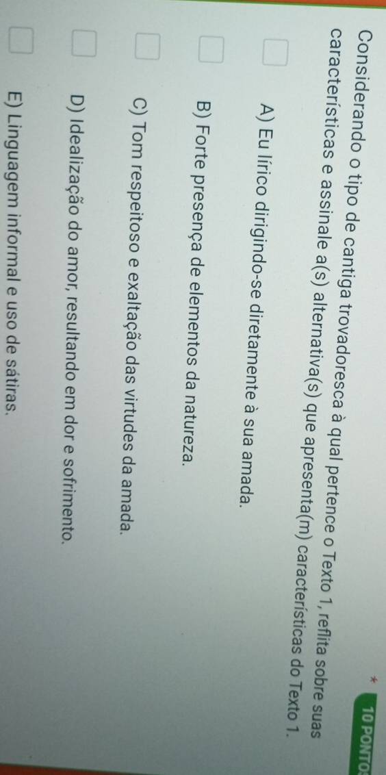 PONTO
Considerando o tipo de cantiga trovadoresca à qual pertence o Texto 1, reflita sobre suas
características e assinale a(s) alternativa(s) que apresenta(m) características do Texto 1.
A) Eu lírico dirigindo-se diretamente à sua amada.
B) Forte presença de elementos da natureza.
C) Tom respeitoso e exaltação das virtudes da amada.
D) Idealização do amor, resultando em dor e sofrimento.
E) Linguagem informal e uso de sátiras.