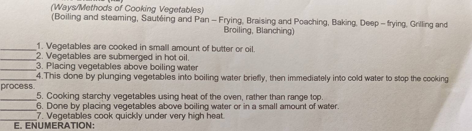 (Ways/Methods of Cooking Vegetables) 
(Boiling and steaming, Sautéing and Pan - Frying, Braising and Poaching, Baking, Deep - frying, Grilling and 
Broiling, Blanching) 
_1. Vegetables are cooked in small amount of butter or oil. 
_2. Vegetables are submerged in hot oil. 
_3. Placing vegetables above boiling water 
_4.This done by plunging vegetables into boiling water briefly, then immediately into cold water to stop the cooking 
process. 
_5. Cooking starchy vegetables using heat of the oven, rather than range top. 
_6. Done by placing vegetables above boiling water or in a small amount of water. 
_7. Vegetables cook quickly under very high heat. 
E. ENUMERATION: