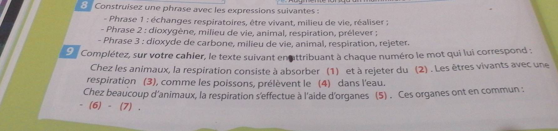 Construisez une phrase avec les expressions suivantes : 
- Phrase 1 : échanges respiratoires, être vivant, milieu de vie, réaliser ; 
- Phrase 2 : dioxygène, milieu de vie, animal, respiration, prélever ; 
- Phrase 3 : dioxyde de carbone, milieu de vie, animal, respiration, rejeter. 
9n Complétez, sur votre cahier, le texte suivant enattribuant à chaque numéro le mot qui lui correspond : 
Chez les animaux, la respiration consiste à absorber (1) et à rejeter du (2) . Les êtres vivants avec une 
respiration (3), comme les poissons, prélèvent le (4) dans l’eau. 
Chez beaucoup d’animaux, la respiration s'effectue à l'aide d'organes (5) . Ces organes ont en commun : 
- (6) - (7) .