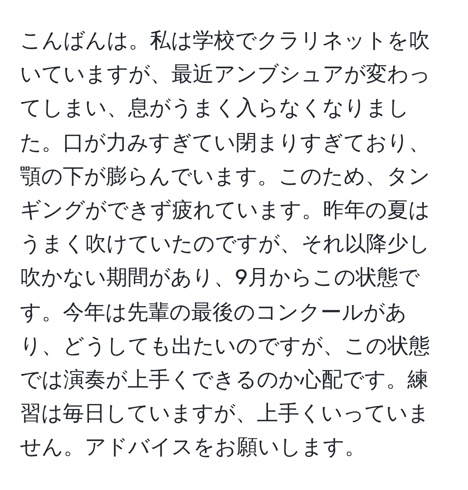 こんばんは。私は学校でクラリネットを吹いていますが、最近アンブシュアが変わってしまい、息がうまく入らなくなりました。口が力みすぎてい閉まりすぎており、顎の下が膨らんでいます。このため、タンギングができず疲れています。昨年の夏はうまく吹けていたのですが、それ以降少し吹かない期間があり、9月からこの状態です。今年は先輩の最後のコンクールがあり、どうしても出たいのですが、この状態では演奏が上手くできるのか心配です。練習は毎日していますが、上手くいっていません。アドバイスをお願いします。