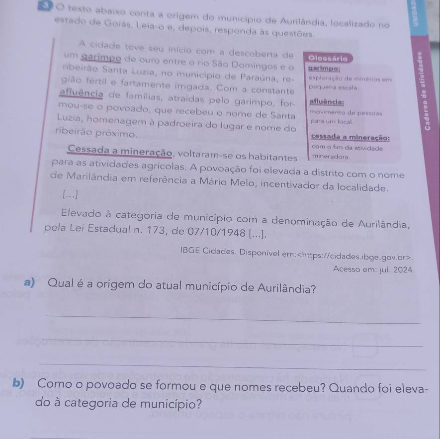 texto abaixo conta a origem do município de Aurilândia, localizado no 
estado de Goiás. Leia-o e, depois, responda às questões. 
A cidade teve seu início com a descoberta de Glossário 
um garimpo de ouro entre o rio São Domingos e o garimpo: 
ribeirão Santa Luzia, no município de Paraúna, re- exploração de minérios em m 
gião fertil e fartamente irrigada. Com a constante pequena escala 
afluência de famílias, atraídas pelo garimpo, for afluência: 
mou-se o povoado, que recebeu o nome de Santa movimento de pessoas 
Luzia, homenagem à padroeira do lugar e nome do para um local. 
ribeirão próximo. cessada a mineração: 
com o fim da atividade 
Cessada a mineração, voltaram-se os habitantes mineradora. 
para as atividades agrícolas. A povoação foi elevada a distrito com o nome 
de Marilândia em referência a Mário Melo, incentivador da localidade. 
[…] 
Elevado à categoria de município com a denominação de Aurilândia, 
pela Lei Estadual n. 173, de 07/10/1948 [...]. 
IBGE Cidades. Disponível em:. 
Acesso em: jul. 2024. 
a) Qual é a origem do atual município de Aurilândia? 
_ 
_ 
_ 
b) Como o povoado se formou e que nomes recebeu? Quando foi eleva- 
do à categoria de município?