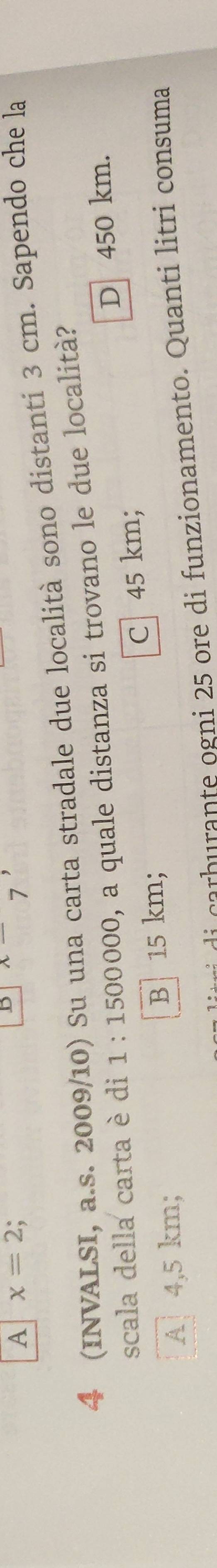 A x=2
B x 7
4 (INVALSI, a.s. 2009/10) Su una carta stradale due località sono distanti 3 cm. Sapendo che la
scala della carta è di 1:1500000 , a quale distanza si trovano le due località?
D 450 km.
A 4,5 km; B 15 km; C 45 km;
i rb a te ogni 5 ore di funzionamento . Quanti litri consuma