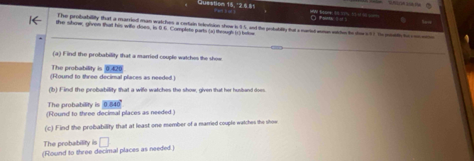 Question 15, *2.6.81 Part 3 of 3 HW $core: 58 33% 53 of 50 soms ○ Pelnts! ( of 3 
The probability that a married man watches a certain television show is 0.5, and the probability that a married woman watches te show is $1. The publh te res ere 
the show, given that his wife does, is 0.6. Complete parts (a) through (c) below 
(a) Find the probability that a married couple watches the show 
The probability is 0.420
(Round to three decimal places as needed.) 
(b) Find the probability that a wife watches the show, given that her husband does. 
The probability is 0.840
(Round to three decimal places as needed.) 
(c) Find the probability that at least one member of a married couple watches the show 
The probability is □ 
(Round to three decimal places as needed.)