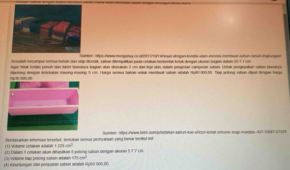 Sumber: htps://www.mongabay.co.id/2017/10/f4resah-dengan-kondisi-alam-mereka-membuaf-sabun-ramah-lingkungan/ 
Sesudah tercampur semua bahan dan siap dicetak, sabun ditempatkan pada cetakan berbentuk kotak dengan ukuran bagian dalam 25 7 7 cm. 
Agar tidak terlalu penuh dan luber biasanya bagian atas disisakan 2 cm đari tepi atas dalam pengisian campuran sabun. Untuk pengepakan sabun biasanya 
dipotong dengan ketebalan masing-masing 5 cm. Harga semua bahan untuk membual sabun adalah Rp80.000,00. Tlap potong sabun dijual dengan harga
Rp30.000,00. 
Sumber: https://www.blibli.com/p/cetakan-sabun-kue-silicon-kotak-silicone-soap-mold/ps--KIT-70097-07529 
Berdasarkan informasi tersebut, tentukan semua peryataan yang benar berikut inil 
(1) Volume cetakan adalah 1.225cm^3
(2) Dalam 1 cetakan akan dihasilkan 5 potong sabun dengan ukuran 5 7 7 cm. 
(3) Volume tiap potong sabun adalah 175cm^3
(4) Keuntungan dari penjualan sabun adalah Rp50.000,00.