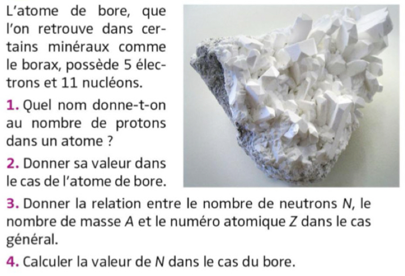 L'atome de bore, que 
l'on retrouve dans cer- 
tains minéraux comme 
le borax, possède 5 élec- 
trons et 11 nucléons. 
1. Quel nom donne-t-on 
au nombre de protons 
dans un atome ? 
2. Donner sa valeur dans 
le cas de l’atome de bore. 
3. Donner la relation entr 
nombre de masse A et le numéro atomique Z dans le cas 
général. 
4. Calculer la valeur de N dans le cas du bore.