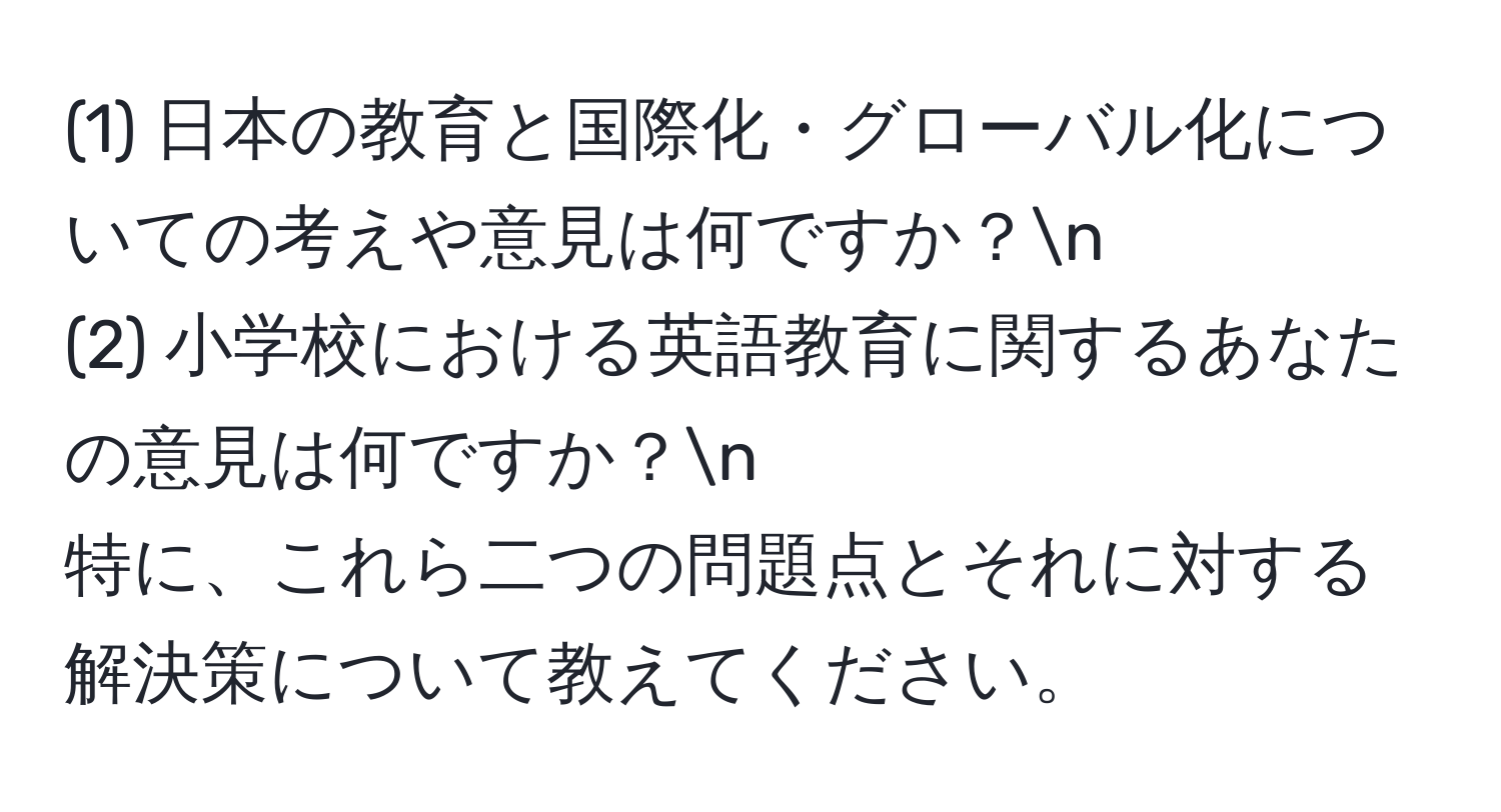 (1) 日本の教育と国際化・グローバル化についての考えや意見は何ですか？n
(2) 小学校における英語教育に関するあなたの意見は何ですか？n
特に、これら二つの問題点とそれに対する解決策について教えてください。