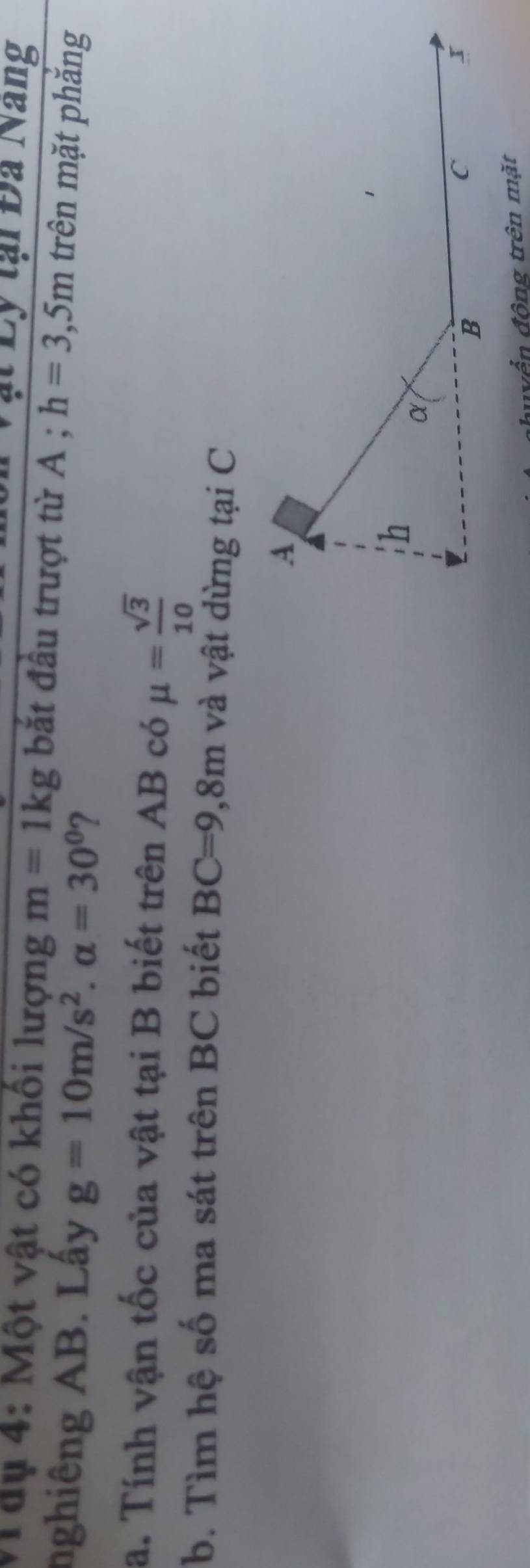 ạt Ly tại Đa Nang 
Mâụ 4: Một vật có khối lượng m=1kg bắt đầu trượt từ A ; h=3,5m trên mặt phắng 
nghiêng AB. Lấy g=10m/s^2. alpha =30° 2 
a. Tính vận tốc của vật tại B biết trên AB có mu = sqrt(3)/10 
b. Tìm hệ số ma sát trên BC biết BC=9,8m và vật dừng tại C 
vền động trên mặt