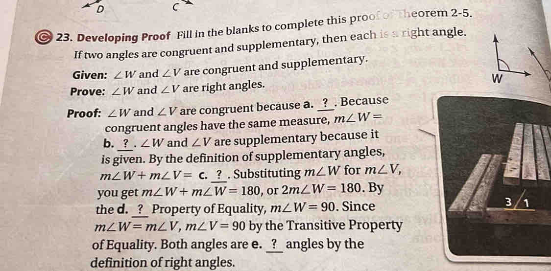 Developing Proof Fill in the blanks to complete this proof of heorem 2-5. 
If two angles are congruent and supplementary, then each is a right angle. 
Given: ∠ W and ∠ V are congruent and supplementary. 
Prove: ∠ W and ∠ V are right angles. 
Proof: ∠ W and ∠ V are congruent because a. _?_. Because 
congruent angles have the same measure, m∠ W=
b. ? . ∠ W and ∠ V are supplementary because it 
is given. By the definition of supplementary angles,
m∠ W+m∠ V=c. ? . Substituting m∠ W for m∠ V, 
you get m∠ W+m∠ W=180 , or 2m∠ W=180. By 
the d. _?_ Property of Equality, m∠ W=90. Since
m∠ W=m∠ V, m∠ V=90 by the Transitive Property 
of Equality. Both angles are e. _?_ angles by the 
definition of right angles.