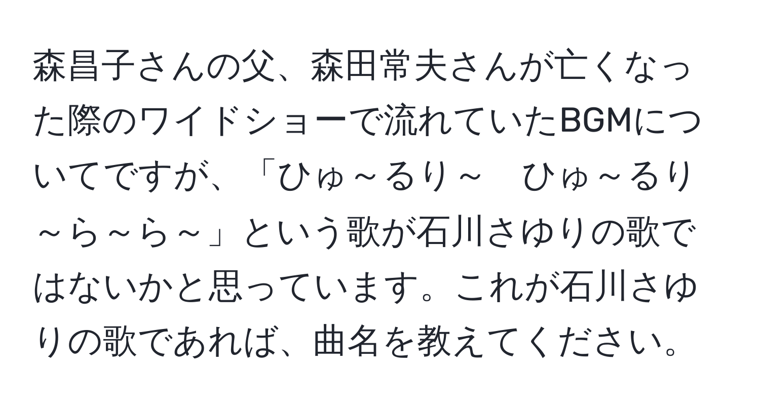 森昌子さんの父、森田常夫さんが亡くなった際のワイドショーで流れていたBGMについてですが、「ひゅ～るり～　ひゅ～るり～ら～ら～」という歌が石川さゆりの歌ではないかと思っています。これが石川さゆりの歌であれば、曲名を教えてください。