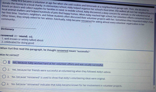 bay first became a volunteer at age five when she sold cookies and lemonade at a neighborhood garage sale. Then, she decided to
donate the money to a local charity. In elementary school, Addy helped organize her school's food drive. She walked all over her neighborhood to
knock on doors and collect supplies for families in need. In middle school. Addy discovered a deep concern for animals so she volunteered at
local animal shelters and helped hundreds of pets find happy hores. When Addy reached high school, her volunteer efforts consumed most of
her free time. Teachers, neighbors, and fellow students often discussed their volunteer projects with her. Sometimes they requested Addy's help.
community.
Other times, they simply asked for her advice. Eventually, Addy became renowned for aiding almost every volunteer organization in her
Dictionary
renowned (ri·nound) adj.
1. well-known or widely talked about
2. celebrated for doing good
When Yuri first read this paragraph, he thought renowned meant "successful."
Was he correct?
1. Yes, because Addy worked hard at her volunteer efforts and was usually successful
2. Yes, because her friends were successful at volunteering when they followed Addy's advice.
3. No, because "renowned" is used to show that Addy's volunteering ideas were original.
4. No, because "renowned" indicates that Addy became known for her involvement in volunteer projects.