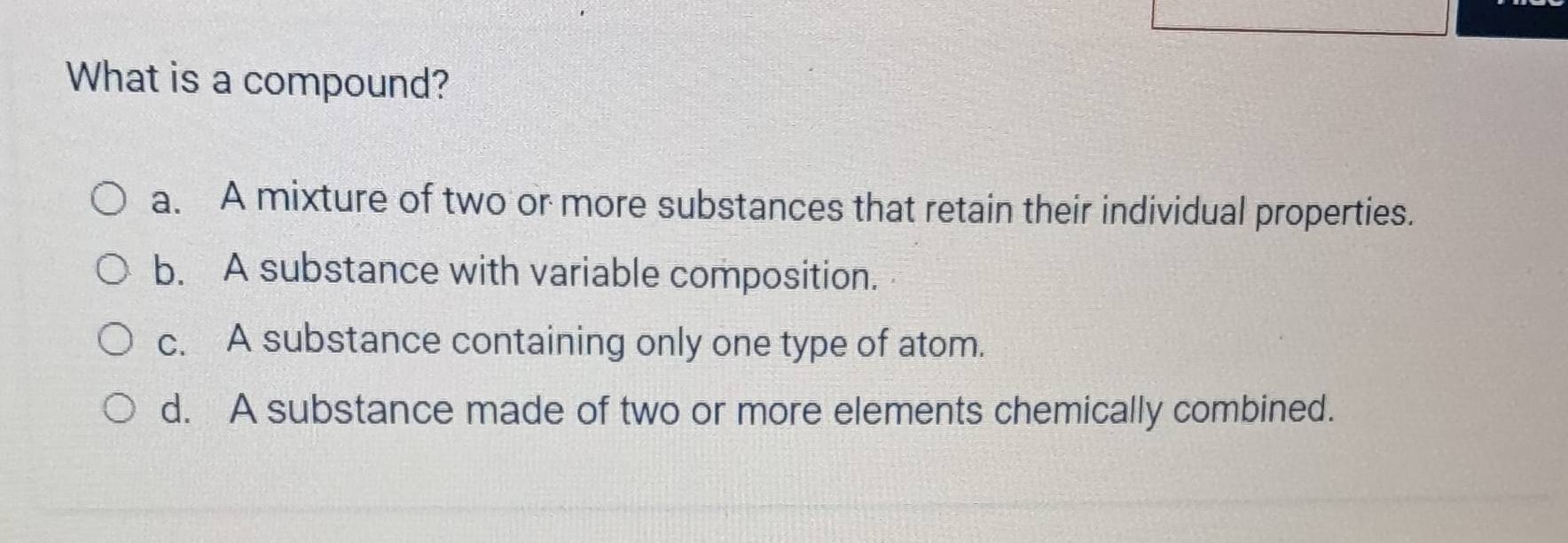 What is a compound?
a. A mixture of two or more substances that retain their individual properties.
b. A substance with variable composition.
c. A substance containing only one type of atom.
d. A substance made of two or more elements chemically combined.