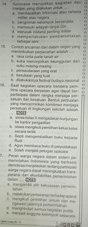 Spionase merupakan kegiatan dari
intelijen yang dilakukan untuk ....
a. mendapatkan informasi atau rahasia
militer atau negara
b. pengiriman kelompok bersenjata
c. memasuki wilayah tanpa izin
d. merusak inśtansi penting militer
e. memperlakukan pemberontakan
sebagai seni
15. Contoh ancaman dari dalam negeri yang
menimbulkan perpecahan adalah ....
a. rasa cinta pada tanah air
b. suka menonjolkan keunggulan dari
suku masing-masing
c. persaudaraan yang erat
d. kesukaan yang kuat
e. dilakukannya festival budaya nasional
16. Saat kegiatan upacara bendera pem-
bina upacara berpesan agar dapat ber-
partisipasi dalam raṅgka menjaga per-
satuan dan kesatuan. Bentuk perbuatan
yang mencerminkan komitmen menjaga
persatuan di lingkungan sekolah adalah
… HOTS
a. siswa kelas X mengadakan kunjungan
ke kantor pengadilan
b. siswa mengikuti pemilihan ketua kelas
secara tertib
c. Septi mengembalikan buku kepada
Rudi
d. Agus membaca buku di perpustakaan
e. Soleh menjadi petugas upacara
7. Peran warga negara dalam sistem pe-
merintahan Indonesia yang berbasis
demokrasi menjelaskan tentang partisipasi
warga negara dapat meningkatkan trans-
paransi dan akuntabilitas pemerintahan
dalam .... HOTS
a. mengambil alih kekuasaan pemerin-
tahan
b. melakukan perlawanan terhadap aparat
c. mengikuti pemilihan umum dan me-
ngawasi jalannya pemerintahan
d. menghindari semua kegiatan politik
e. menjadi anggota kelompok separatis
/MAK Kelas XI - 2
GRD