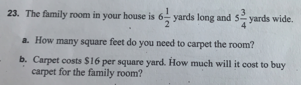 The family room in your house is 6 1/2 yards long and 5 3/4 yards wide. 
a. How many square feet do you need to carpet the room? 
b. Carpet costs $16 per square yard. How much will it cost to buy 
carpet for the family room?