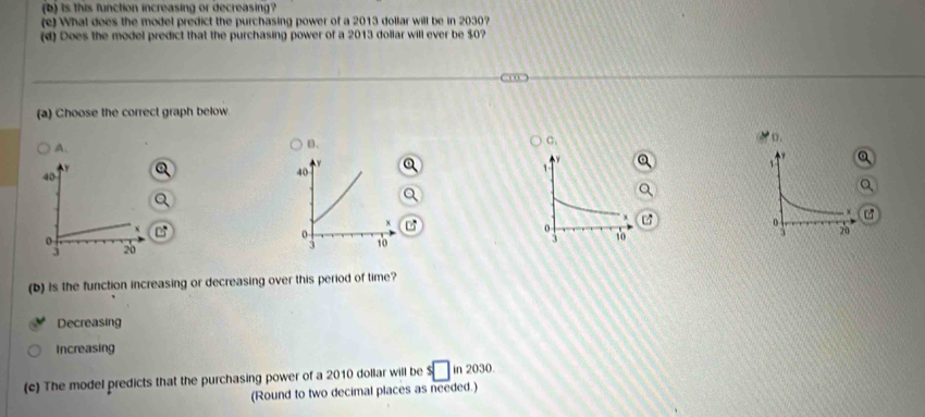 is this function increasing or decreasing?
(e) What does the model predict the purchasing power of a 2013 dollar will be in 2030?
(d) Does the model predict that the purchasing power of a 2013 dollar will ever be $0?
(a) Choose the correct graph below
A.
B.
a. 
o.
1
40
40
x
x
o
x
0
0
3 20 3 10 3 20
(b) is the function increasing or decreasing over this period of time?
Decreasing
Increasing
(c) The model predicts that the purchasing power of a 2010 dollar will be $□ in2030
(Round to two decimal places as needed.)