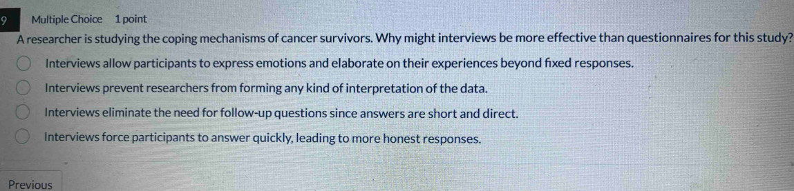 A researcher is studying the coping mechanisms of cancer survivors. Why might interviews be more effective than questionnaires for this study?
Interviews allow participants to express emotions and elaborate on their experiences beyond fxed responses.
Interviews prevent researchers from forming any kind of interpretation of the data.
Interviews eliminate the need for follow-up questions since answers are short and direct.
Interviews force participants to answer quickly, leading to more honest responses.
Previous