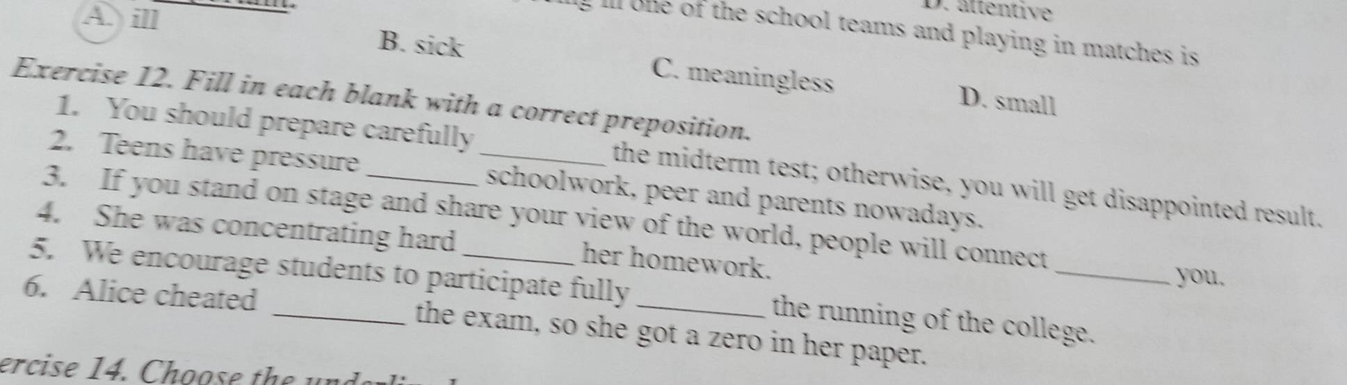 D. ättentive
e o the school teams and playing in matches is
A. ill B. sick C. meaningless
Exercise 12. Fill in each blank with a correct preposition.
D. small
1. You should prepare carefully the midterm test; otherwise, you will get disappointed result.
2. Teens have pressure _schoolwork, peer and parents nowadays.
3. If you stand on stage and share your view of the world, people will connect
4. She was concentrating hard her homework.
you,
5. We encourage students to participate fully the running of the college.
6. Alice cheated _the exam, so she got a zero in her paper.