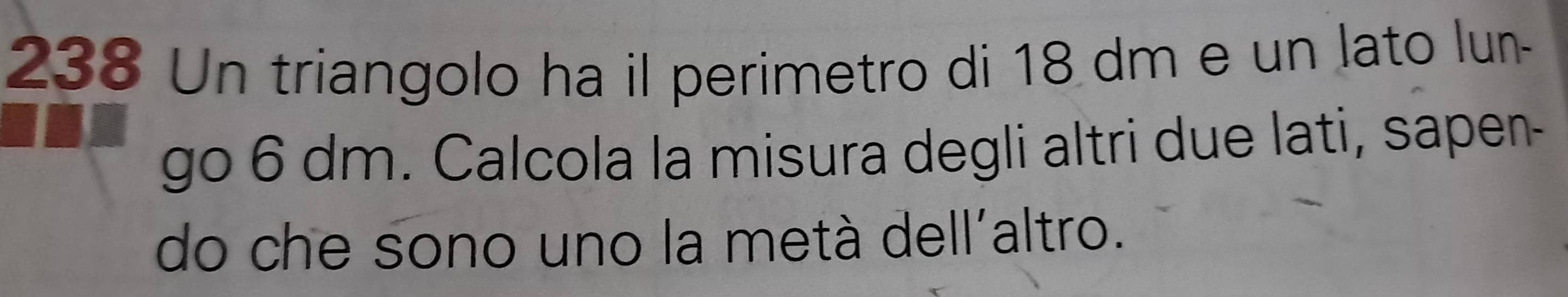 238 Un triangolo ha il perimetro di 18 dm e un lato lun- 
go 6 dm. Calcola la misura degli altri due lati, sapen- 
do che sono uno la metà dell'altro.