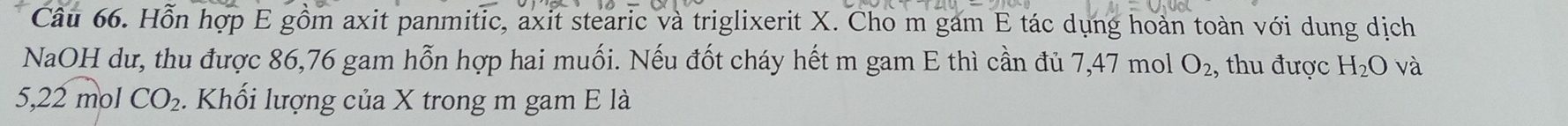 Hỗn hợp E gồm axit panmitic, axit stearic và triglixerit X. Cho m gam E tác dụng hoàn toàn với dung dịch 
NaOH dư, thu được 86, 76 gam hỗn hợp hai muối. Nếu đốt cháy hết m gam E thì cần đủ 7,47 mol O_2 , thu được H_2O và
5,22 mol CO_2 - Khối lượng của X trong m gam E là