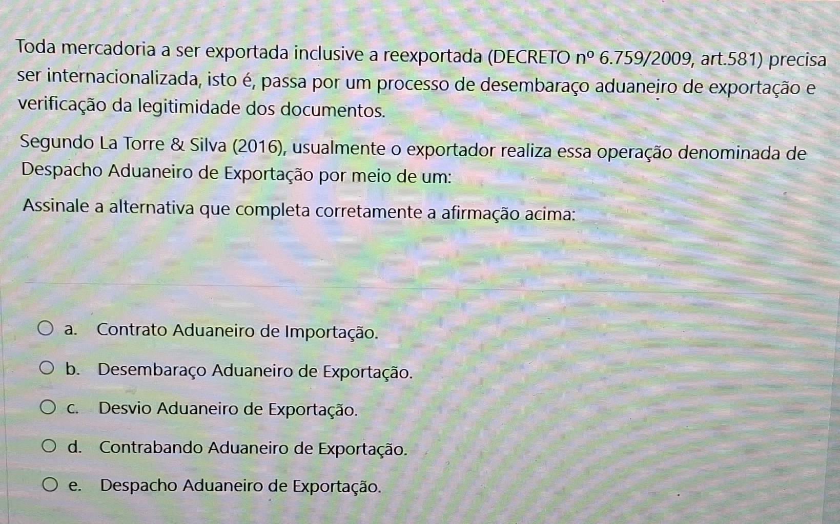 Toda mercadoria a ser exportada inclusive a reexportada (DECRETO n° 6.759/2009, art.581) precisa
ser internacionalizada, isto é, passa por um processo de desembaraço aduaneiro de exportação e
verificação da legitimidade dos documentos.
Segundo La Torre & Silva (2016), usualmente o exportador realiza essa operação denominada de
Despacho Aduaneiro de Exportação por meio de um:
Assinale a alternativa que completa corretamente a afirmação acima:
a. Contrato Aduaneiro de Importação.
b. Desembaraço Aduaneiro de Exportação.
c. Desvio Aduaneiro de Exportação.
d. Contrabando Aduaneiro de Exportação.
e. Despacho Aduaneiro de Exportação.